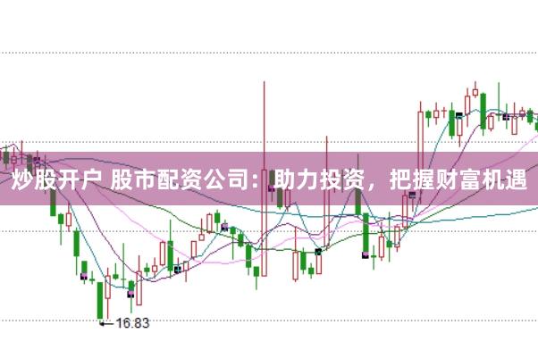炒股开户 股市配资公司：助力投资，把握财富机遇