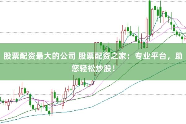 股票配资最大的公司 股票配资之家：专业平台，助您轻松炒股！