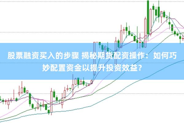 股票融资买入的步骤 揭秘期货配资操作：如何巧妙配置资金以提升投资效益？