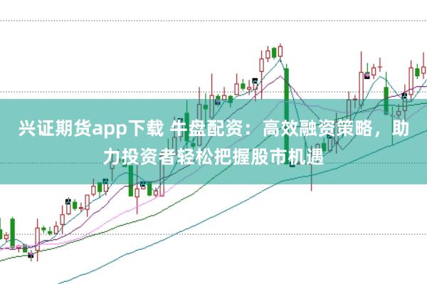 兴证期货app下载 牛盘配资：高效融资策略，助力投资者轻松把握股市机遇