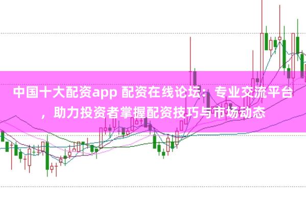 中国十大配资app 配资在线论坛：专业交流平台，助力投资者掌握配资技巧与市场动态
