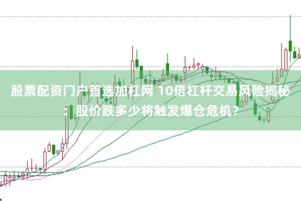 股票配资门户首选加杠网 10倍杠杆交易风险揭秘：股价跌多少将触发爆仓危机？
