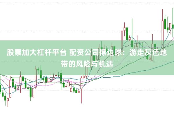 股票加大杠杆平台 配资公司擦边球：游走灰色地带的风险与机遇