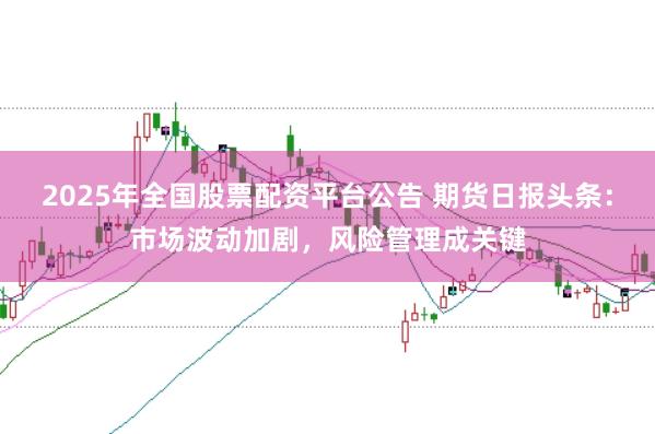2025年全国股票配资平台公告 期货日报头条：市场波动加剧，风险管理成关键