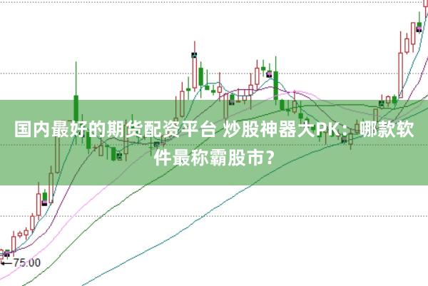 国内最好的期货配资平台 炒股神器大PK：哪款软件最称霸股市？
