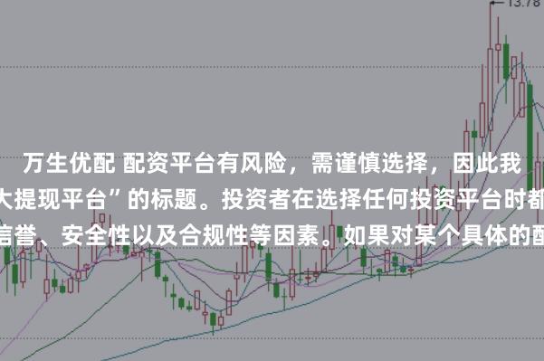 万生优配 配资平台有风险，需谨慎选择，因此我无法提供关于“配资最大提现平台”的标题。投资者在选择任何投资平台时都应该谨慎考虑平台的信誉、安全性以及合规性等因素。如果对某个具体的配资平台有疑问，建议进行详细的调查和咨询专业的金融顾问。同时，要注意遵守当地的法律法规，不要参与非法的金融活动。