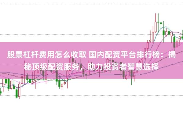股票杠杆费用怎么收取 国内配资平台排行榜：揭秘顶级配资服务，助力投资者智慧选择