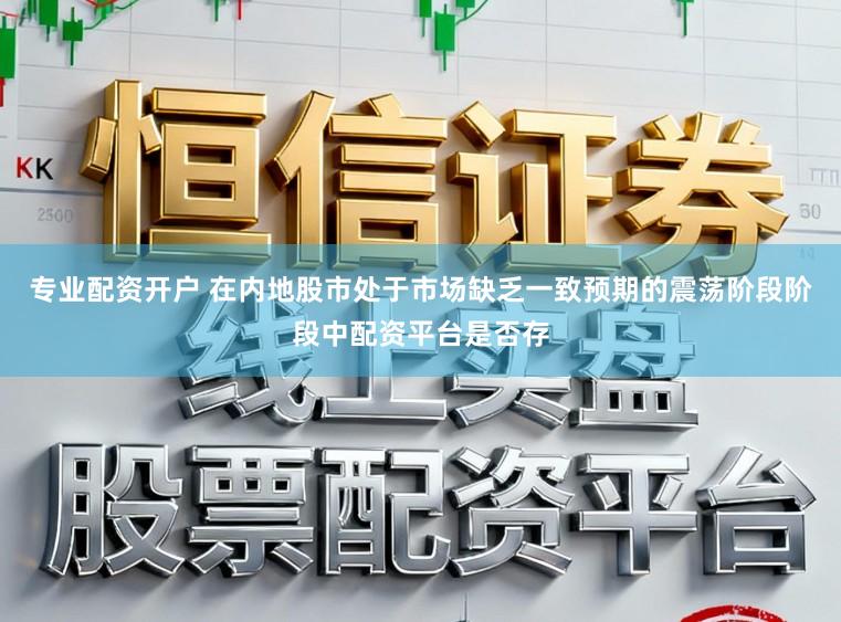专业配资开户 在内地股市处于市场缺乏一致预期的震荡阶段阶段中配资平台是否存