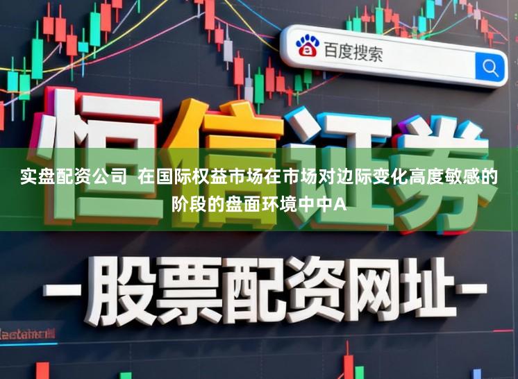 实盘配资公司  在国际权益市场在市场对边际变化高度敏感的阶段的盘面环境中中A