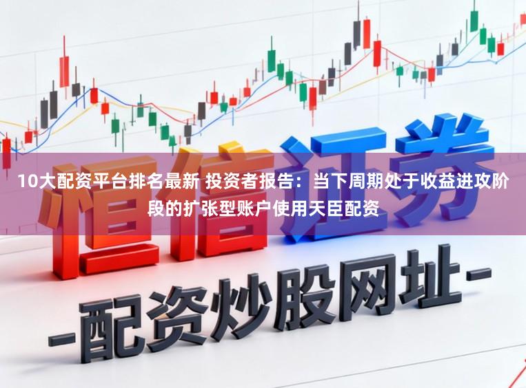 10大配资平台排名最新 投资者报告：当下周期处于收益进攻阶段的扩张型账户使用天臣配资