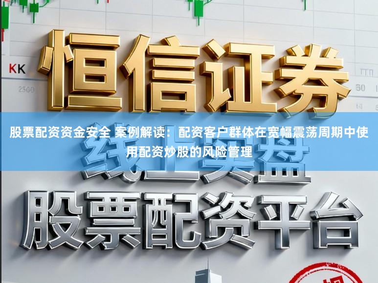 股票配资资金安全 案例解读：配资客户群体在宽幅震荡周期中使用配资炒股的风险管理