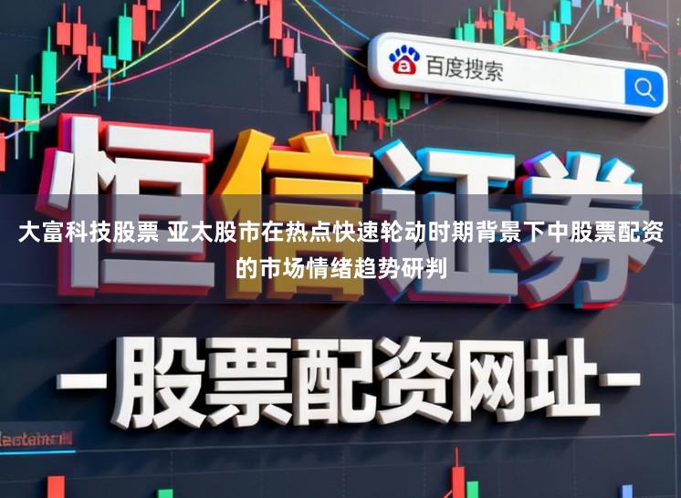 大富科技股票 亚太股市在热点快速轮动时期背景下中股票配资的市场情绪趋势研判