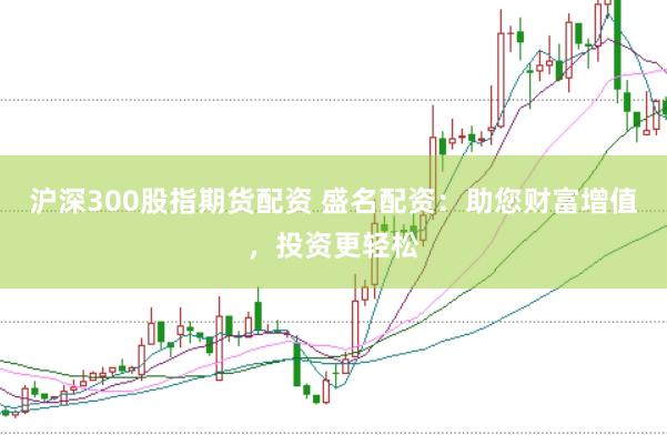沪深300股指期货配资 盛名配资:助您财富增值,投资更轻松