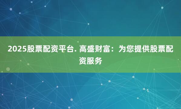 2025股票配资平台. 高盛财富：为您提供股票配资服务