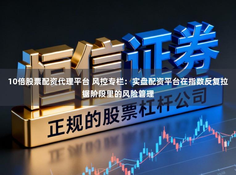 10倍股票配资代理平台 风控专栏：实盘配资平台在指数反复拉锯阶段里的风险管理
